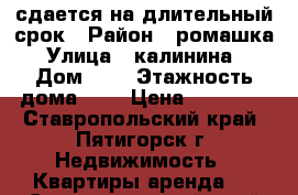 сдается на длительный срок › Район ­ ромашка › Улица ­ калинина  › Дом ­ 2 › Этажность дома ­ 7 › Цена ­ 12 000 - Ставропольский край, Пятигорск г. Недвижимость » Квартиры аренда   . Ставропольский край,Пятигорск г.